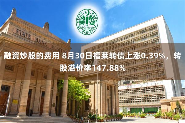 融资炒股的费用 8月30日福莱转债上涨0.39%，转股溢价率147.88%