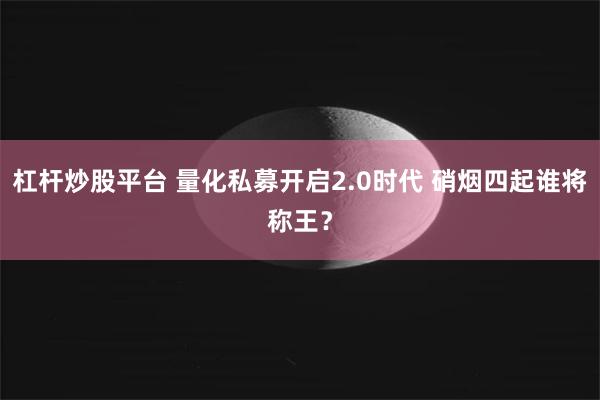 杠杆炒股平台 量化私募开启2.0时代 硝烟四起谁将称王？