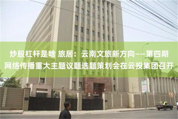炒股杠杆是啥 旅居：云南文旅新方向——第四期网络传播重大主题议题选题策划会在云投集团召开