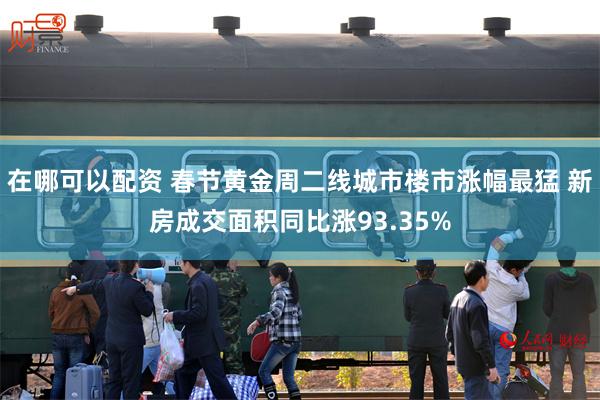 在哪可以配资 春节黄金周二线城市楼市涨幅最猛 新房成交面积同比涨93.35%