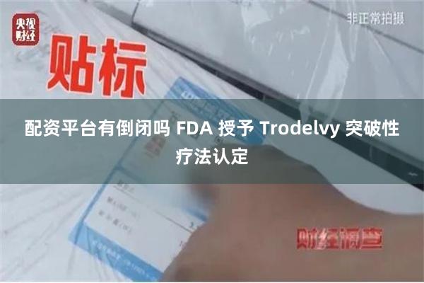 配资平台有倒闭吗 FDA 授予 Trodelvy 突破性疗法认定