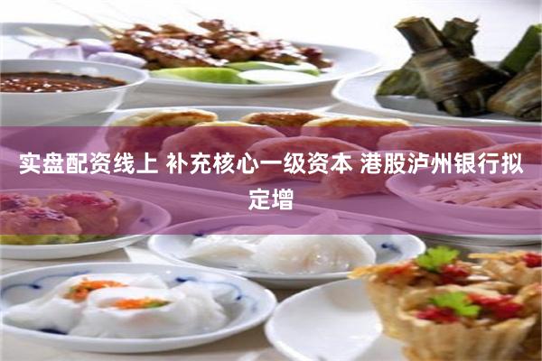 实盘配资线上 补充核心一级资本 港股泸州银行拟定增