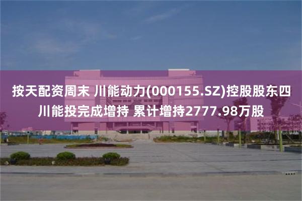 按天配资周末 川能动力(000155.SZ)控股股东四川能投完成增持 累计增持2777.98万股