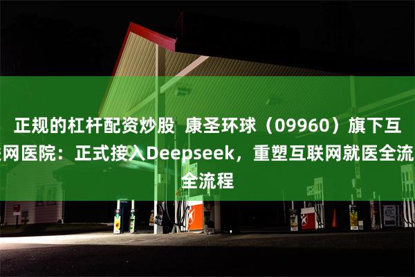 正规的杠杆配资炒股  康圣环球（09960）旗下互联网医院：正式接入Deepseek，重塑互联网就医全流程