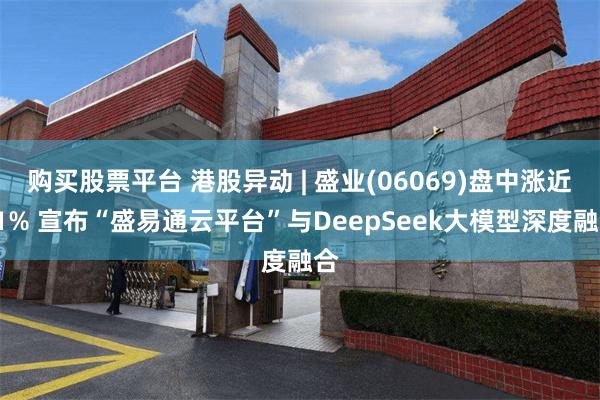 购买股票平台 港股异动 | 盛业(06069)盘中涨近11% 宣布“盛易通云平台”与DeepSeek大模型深度融合