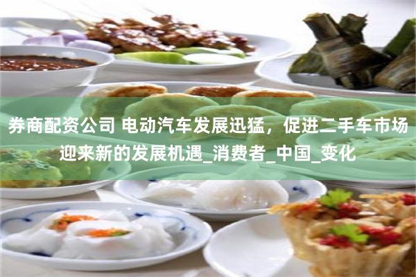 券商配资公司 电动汽车发展迅猛，促进二手车市场迎来新的发展机遇_消费者_中国_变化