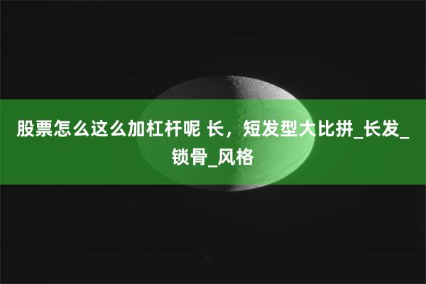 股票怎么这么加杠杆呢 长，短发型大比拼_长发_锁骨_风格