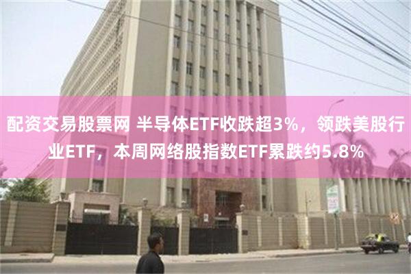 配资交易股票网 半导体ETF收跌超3%，领跌美股行业ETF，本周网络股指数ETF累跌约5.8%