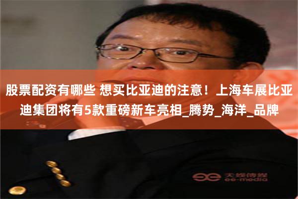 股票配资有哪些 想买比亚迪的注意！上海车展比亚迪集团将有5款重磅新车亮相_腾势_海洋_品牌