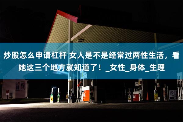 炒股怎么申请杠杆 女人是不是经常过两性生活，看她这三个地方就知道了！_女性_身体_生理