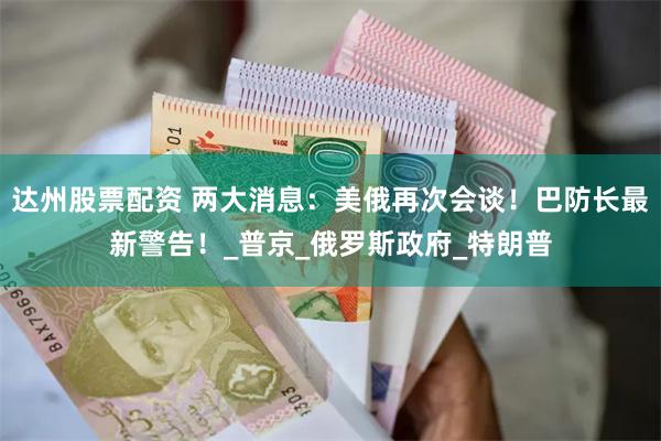 达州股票配资 两大消息：美俄再次会谈！巴防长最新警告！_普京_俄罗斯政府_特朗普