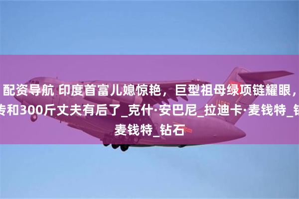 配资导航 印度首富儿媳惊艳，巨型祖母绿项链耀眼，被传和300斤丈夫有后了_克什·安巴尼_拉迪卡·麦钱特_钻石