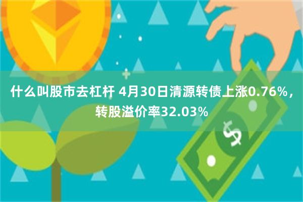 什么叫股市去杠杆 4月30日清源转债上涨0.76%，转股溢价率32.03%