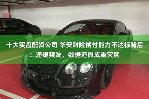 十大实盘配资公司 华安财险偿付能力不达标背后：违规频发，数据造假成重灾区