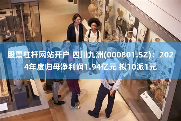 股票杠杆网站开户 四川九洲(000801.SZ)：2024年度归母净利润1.94亿元 拟10派1元
