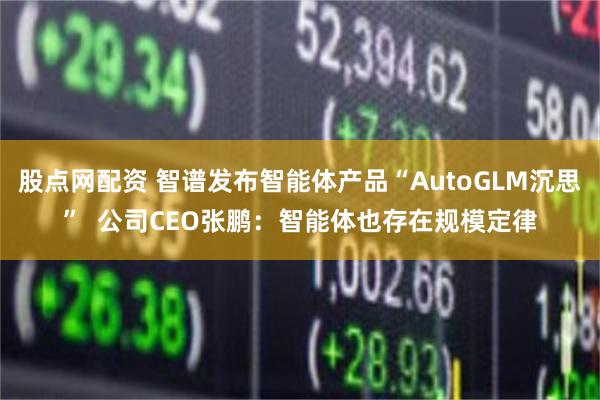 股点网配资 智谱发布智能体产品“AutoGLM沉思”  公司CEO张鹏：智能体也存在规模定律