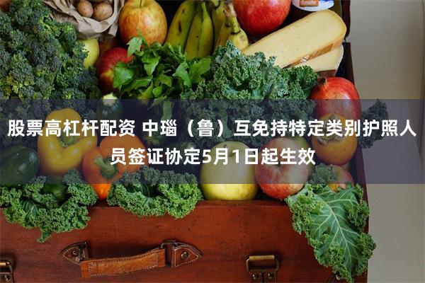 股票高杠杆配资 中瑙（鲁）互免持特定类别护照人员签证协定5月1日起生效