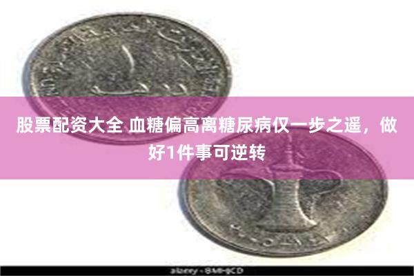 股票配资大全 血糖偏高离糖尿病仅一步之遥，做好1件事可逆转
