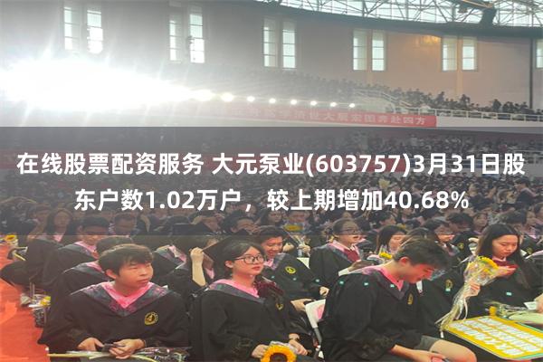 在线股票配资服务 大元泵业(603757)3月31日股东户数1.02万户，较上期增加40.68%