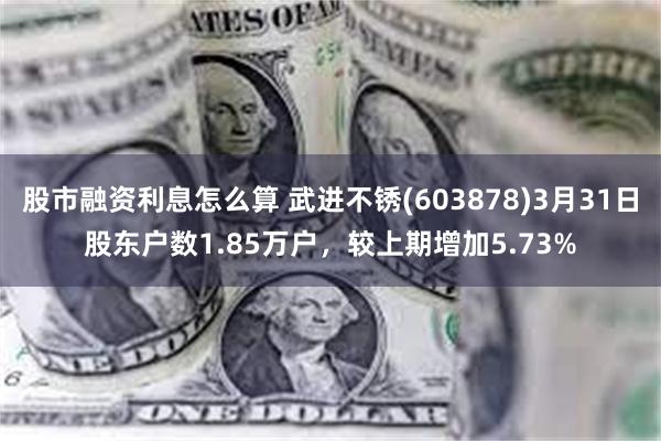 股市融资利息怎么算 武进不锈(603878)3月31日股东户数1.85万户，较上期增加5.73%
