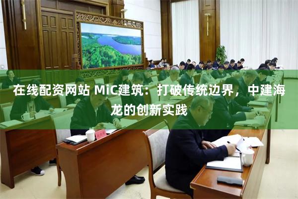 在线配资网站 MiC建筑：打破传统边界，中建海龙的创新实践
