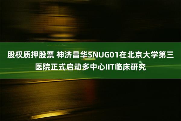 股权质押股票 神济昌华SNUG01在北京大学第三医院正式启动多中心IIT临床研究