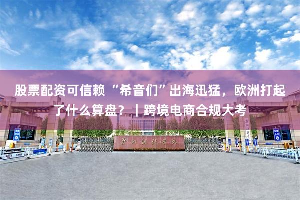 股票配资可信赖 “希音们”出海迅猛，欧洲打起了什么算盘？｜跨境电商合规大考