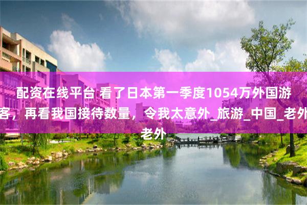 配资在线平台 看了日本第一季度1054万外国游客，再看我国接待数量，令我太意外_旅游_中国_老外