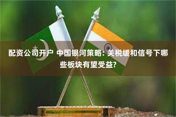配资公司开户 中国银河策略: 关税缓和信号下哪些板块有望受益?