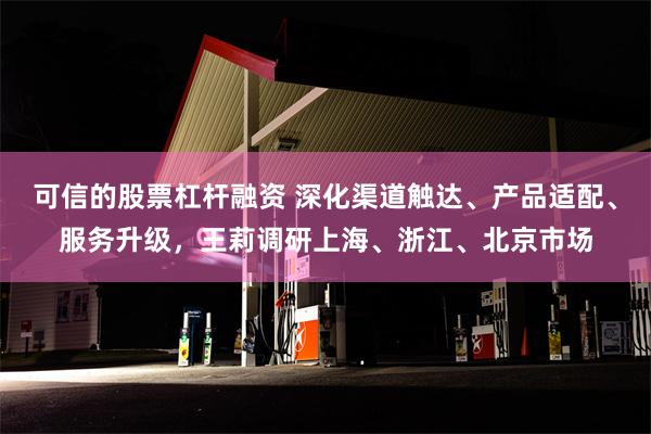 可信的股票杠杆融资 深化渠道触达、产品适配、服务升级，王莉调研上海、浙江、北京市场