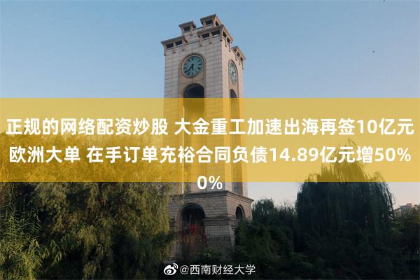 正规的网络配资炒股 大金重工加速出海再签10亿元欧洲大单 在手订单充裕合同负债14.89亿元增50%