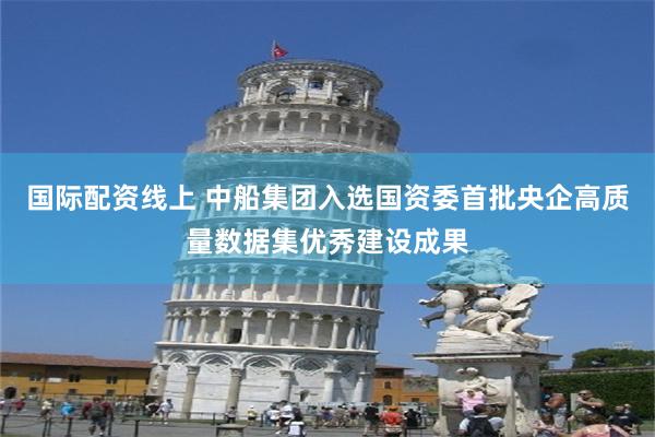 国际配资线上 中船集团入选国资委首批央企高质量数据集优秀建设成果