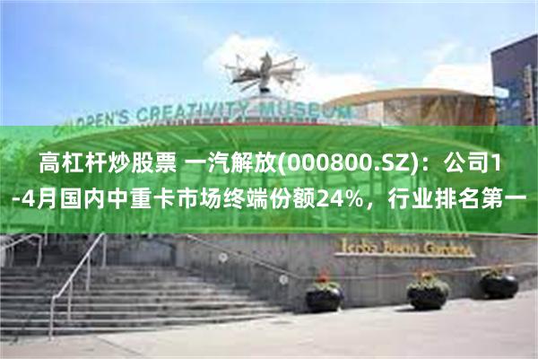 高杠杆炒股票 一汽解放(000800.SZ)：公司1-4月国内中重卡市场终端份额24%，行业排名第一