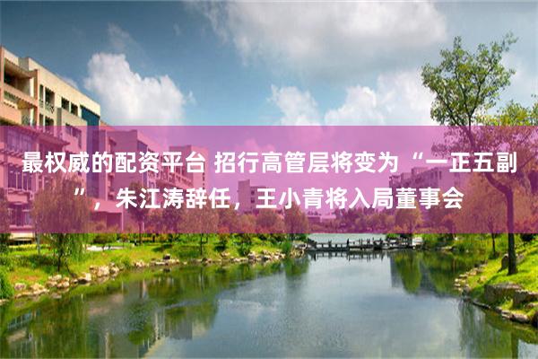 最权威的配资平台 招行高管层将变为 “一正五副”，朱江涛辞任，王小青将入局董事会