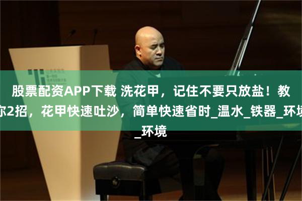 股票配资APP下载 洗花甲，记住不要只放盐！教你2招，花甲快速吐沙，简单快速省时_温水_铁器_环境