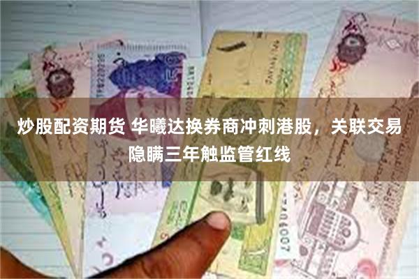 炒股配资期货 华曦达换券商冲刺港股，关联交易隐瞒三年触监管红线
