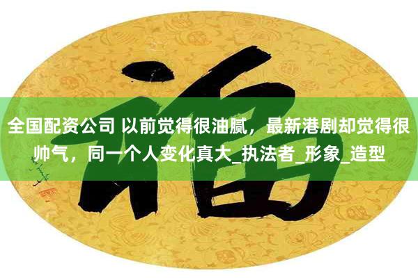 全国配资公司 以前觉得很油腻，最新港剧却觉得很帅气，同一个人变化真大_执法者_形象_造型