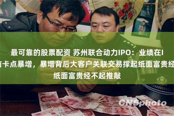 最可靠的股票配资 苏州联合动力IPO：业绩在IPO递表前卡点暴增，暴增背后大客户关联交易撑起纸面富贵经不起推敲