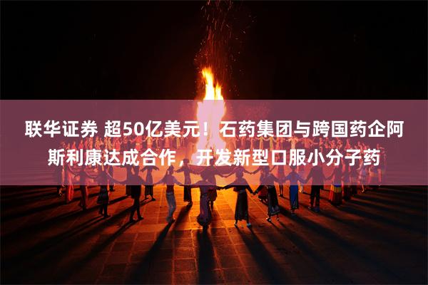 联华证券 超50亿美元！石药集团与跨国药企阿斯利康达成合作，开发新型口服小分子药