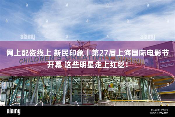 网上配资线上 新民印象丨第27届上海国际电影节开幕 这些明星走上红毯！