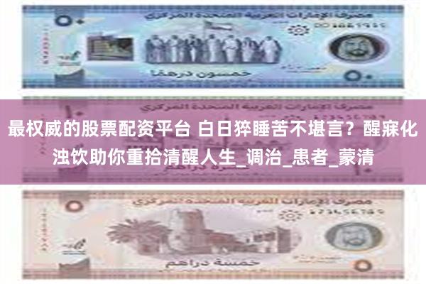 最权威的股票配资平台 白日猝睡苦不堪言？醒寐化浊饮助你重拾清醒人生_调治_患者_蒙清