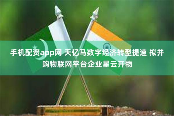 手机配资app网 天亿马数字经济转型提速 拟并购物联网平台企业星云开物