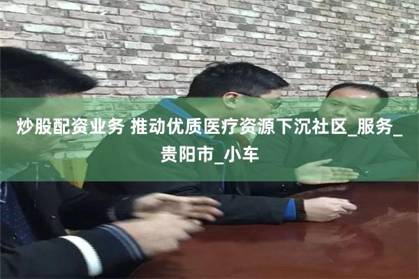 炒股配资业务 推动优质医疗资源下沉社区_服务_贵阳市_小车