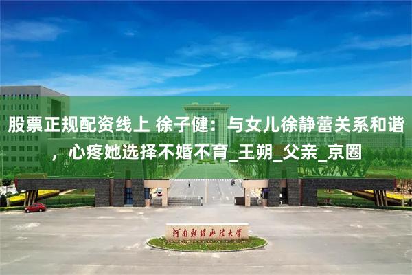 股票正规配资线上 徐子健：与女儿徐静蕾关系和谐，心疼她选择不婚不育_王朔_父亲_京圈