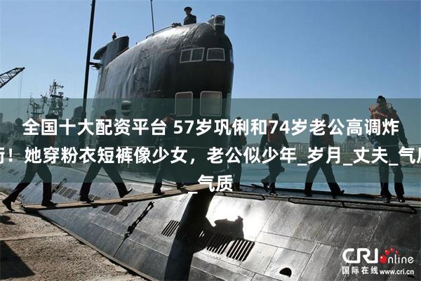 全国十大配资平台 57岁巩俐和74岁老公高调炸街！她穿粉衣短裤像少女，老公似少年_岁月_丈夫_气质