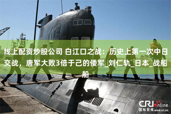 线上配资炒股公司 白江口之战：历史上第一次中日交战，唐军大败3倍于己的倭军_刘仁轨_日本_战船