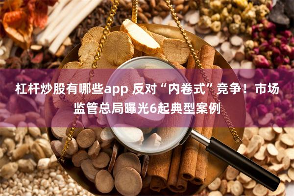 杠杆炒股有哪些app 反对“内卷式”竞争！市场监管总局曝光6起典型案例